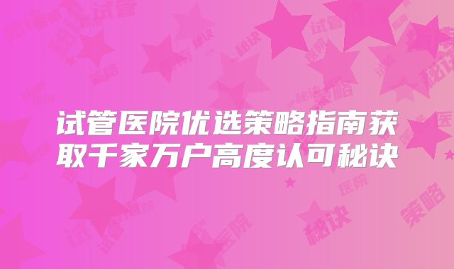 试管医院优选策略指南获取千家万户高度认可秘诀