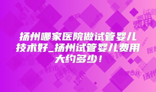 扬州哪家医院做试管婴儿技术好_扬州试管婴儿费用大约多少！
