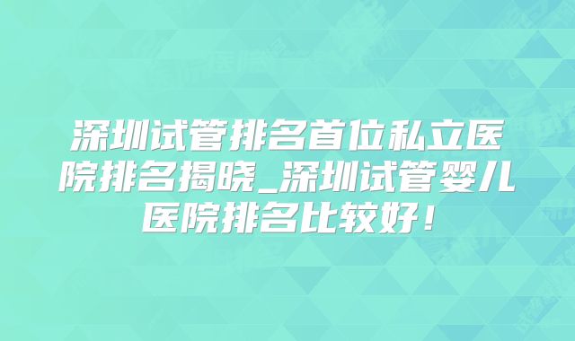 深圳试管排名首位私立医院排名揭晓_深圳试管婴儿医院排名比较好!