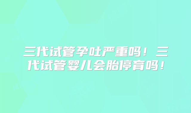 三代试管孕吐严重吗！三代试管婴儿会胎停育吗！