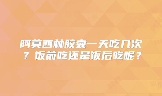 阿莫西林胶囊一天吃几次？饭前吃还是饭后吃呢？