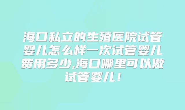 海口私立的生殖医院试管婴儿怎么样一次试管婴儿费用多少,海口哪里可以做试管婴儿！