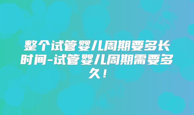 整个试管婴儿周期要多长时间-试管婴儿周期需要多久！
