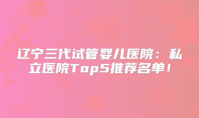 辽宁三代试管婴儿医院:私立医院Top5推荐名单!