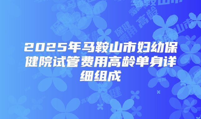 2025年马鞍山市妇幼保健院试管费用高龄单身详细组成