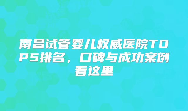 南昌试管婴儿权威医院TOP5排名，口碑与成功案例看这里
