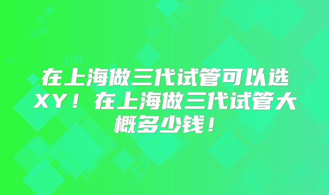 在上海做三代试管可以选XY！在上海做三代试管大概多少钱！