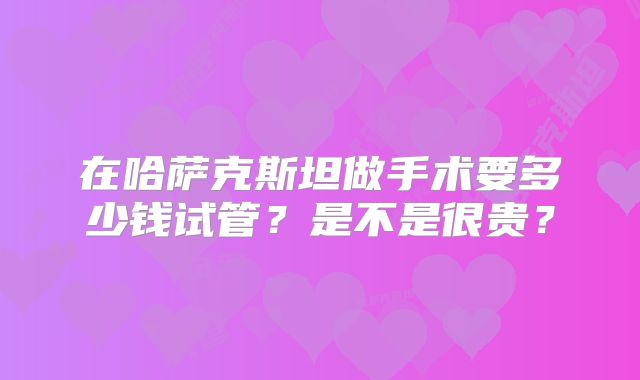 在哈萨克斯坦做手术要多少钱试管?是不是很贵?