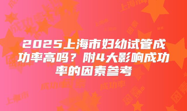 2025上海市妇幼试管成功率高吗？附4大影响成功率的因素参考
