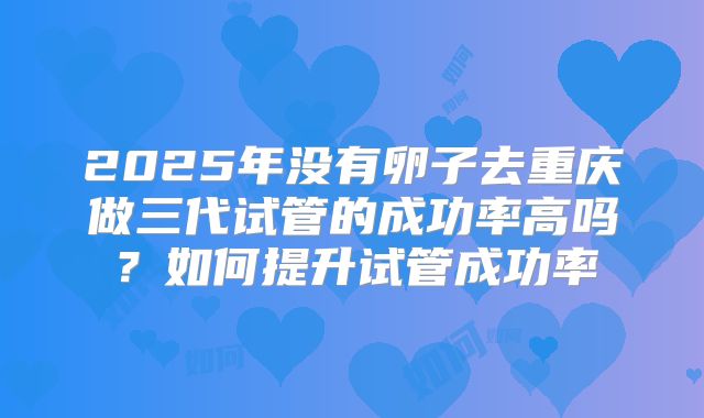 2025年没有卵子去重庆做三代试管的成功率高吗?如何提升试管成功率