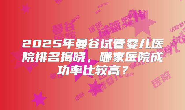 2025年曼谷试管婴儿医院排名揭晓，哪家医院成功率比较高？
