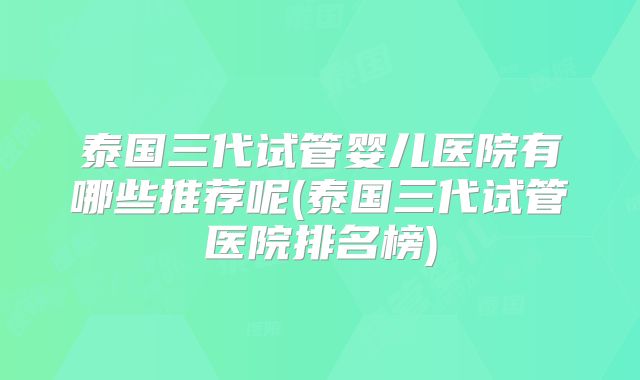 泰国三代试管婴儿医院有哪些推荐呢(泰国三代试管医院排名榜)
