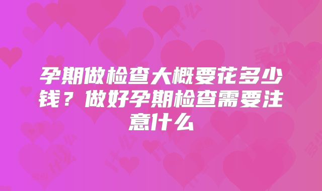 孕期做检查大概要花多少钱?做好孕期检查需要注意什么