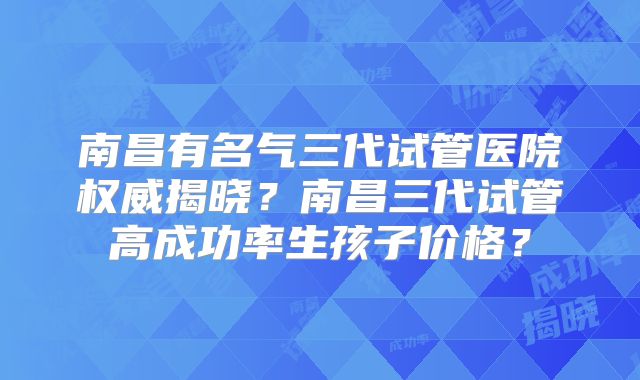 南昌有名气三代试管医院权威揭晓？南昌三代试管高成功率生孩子价格？