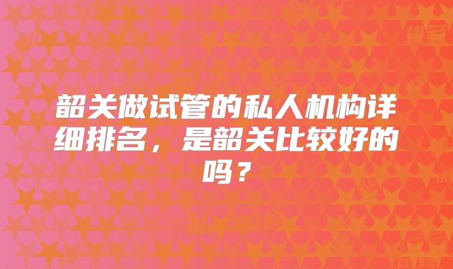韶关做试管的私人机构详细排名，是韶关比较好的吗？