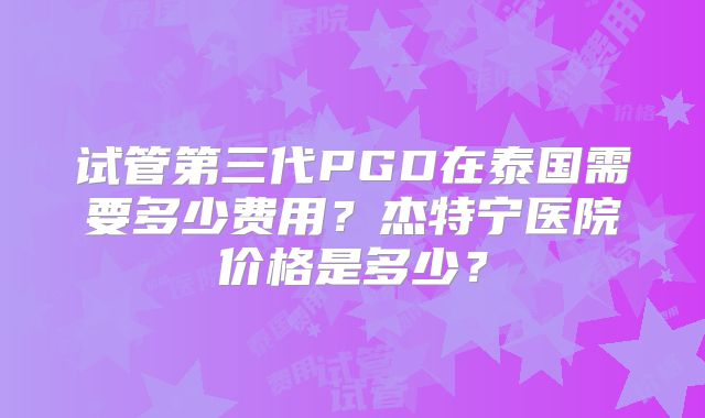 试管第三代PGD在泰国需要多少费用？杰特宁医院价格是多少？