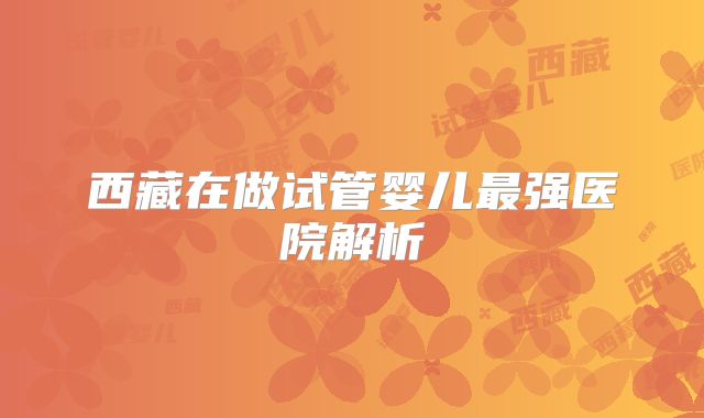 西藏在做试管婴儿最强医院解析