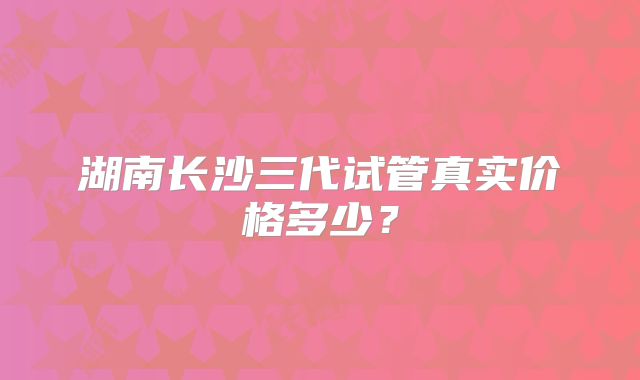 湖南长沙三代试管真实价格多少？