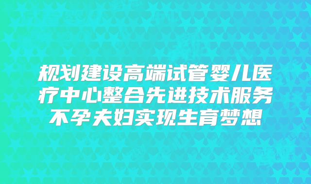 规划建设高端试管婴儿医疗中心整合先进技术服务不孕夫妇实现生育梦想