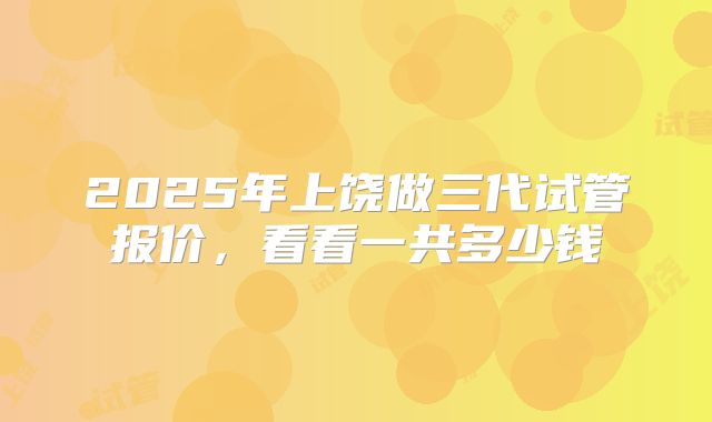 2025年上饶做三代试管报价,看看一共多少钱