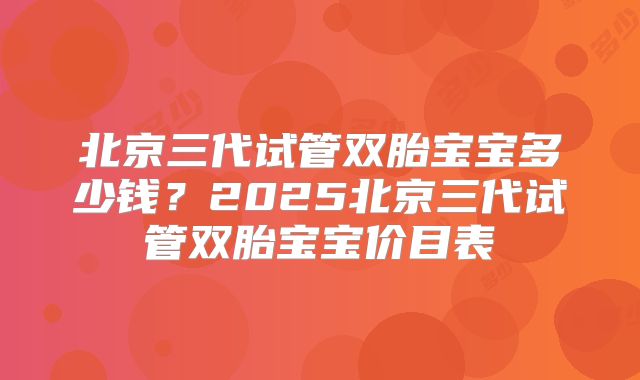 北京三代试管双胎宝宝多少钱？2025北京三代试管双胎宝宝价目表