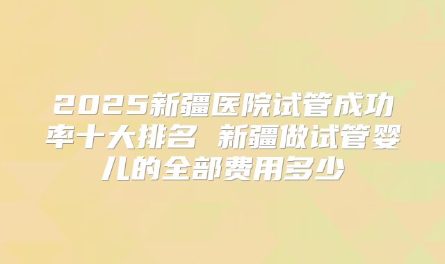 2025新疆医院试管成功率十大排名 新疆做试管婴儿的全部费用多少