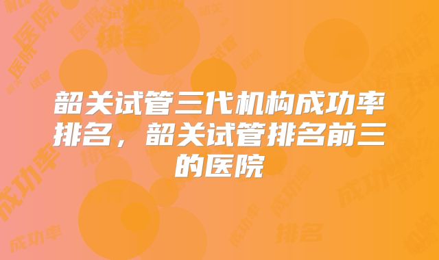 韶关试管三代机构成功率排名，韶关试管排名前三的医院