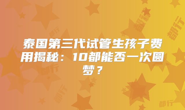 泰国第三代试管生孩子费用揭秘：10都能否一次圆梦？