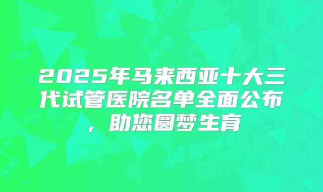 2025年马来西亚十大三代试管医院名单全面公布,助您圆梦生育