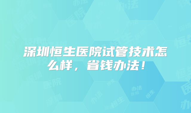 深圳恒生医院试管技术怎么样,省钱办法!