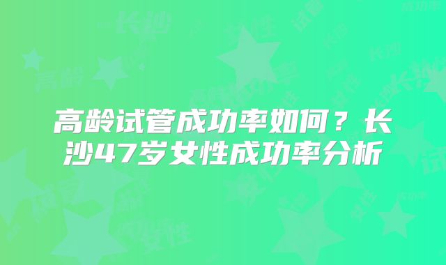 高龄试管成功率如何？长沙47岁女性成功率分析