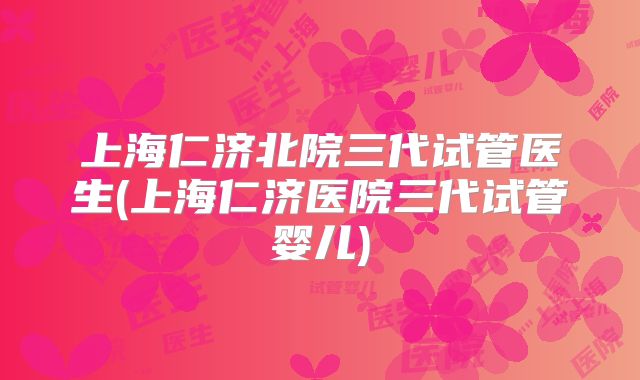 上海仁济北院三代试管医生(上海仁济医院三代试管婴儿)