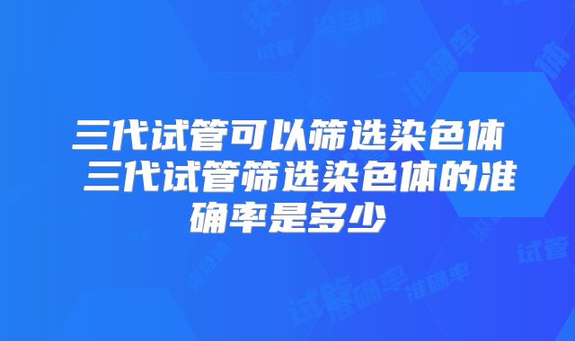 三代试管可以筛选染色体 三代试管筛选染色体的准确率是多少