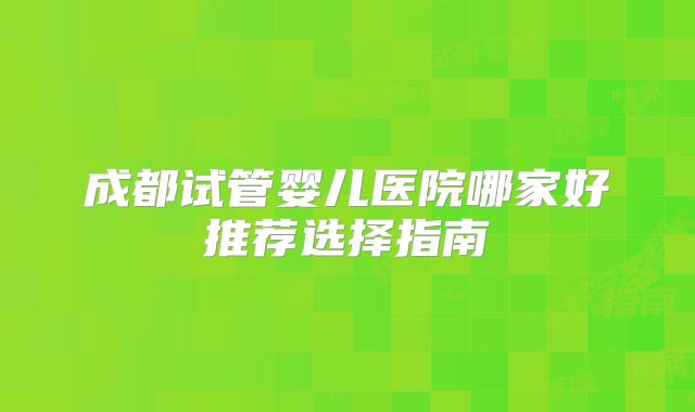 成都试管婴儿医院哪家好推荐选择指南