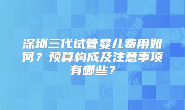 深圳三代试管婴儿费用如何?预算构成及注意事项有哪些?