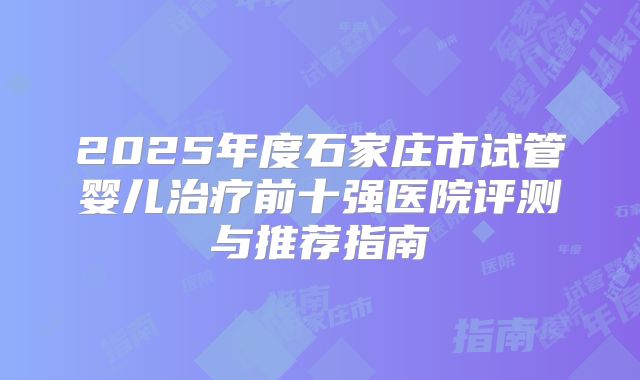 2025年度石家庄市试管婴儿治疗前十强医院评测与推荐指南