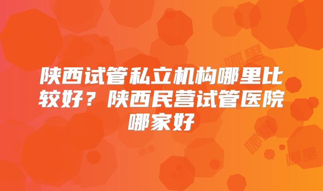 陕西试管私立机构哪里比较好？陕西民营试管医院哪家好