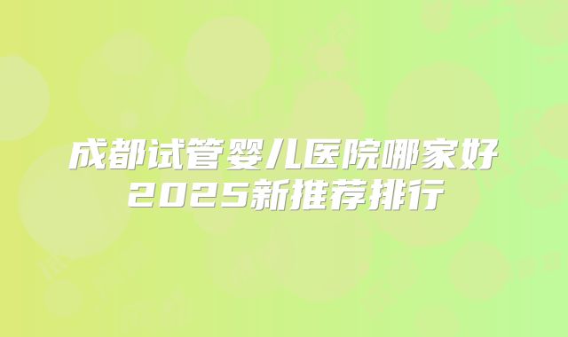 成都试管婴儿医院哪家好2025新推荐排行