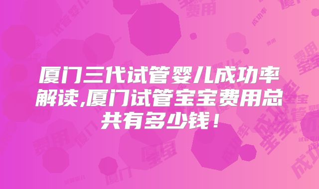厦门三代试管婴儿成功率解读,厦门试管宝宝费用总共有多少钱!