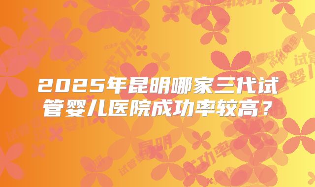 2025年昆明哪家三代试管婴儿医院成功率较高？