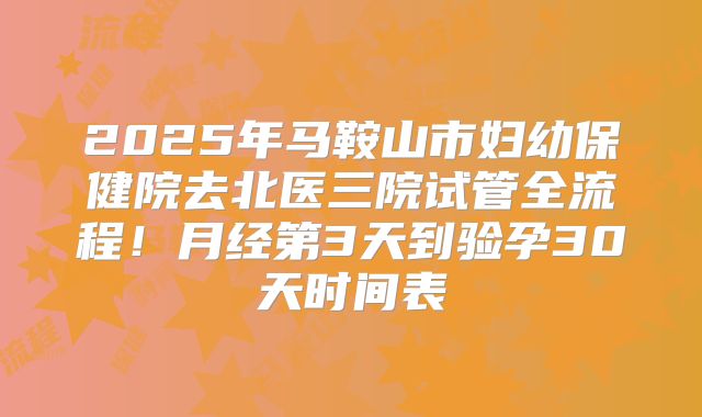 2025年马鞍山市妇幼保健院去北医三院试管全流程！月经第3天到验孕30天时间表