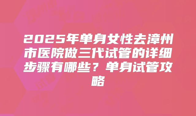 2025年单身女性去漳州市医院做三代试管的详细步骤有哪些?单身试管攻略