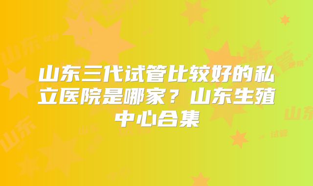 山东三代试管比较好的私立医院是哪家？山东生殖中心合集