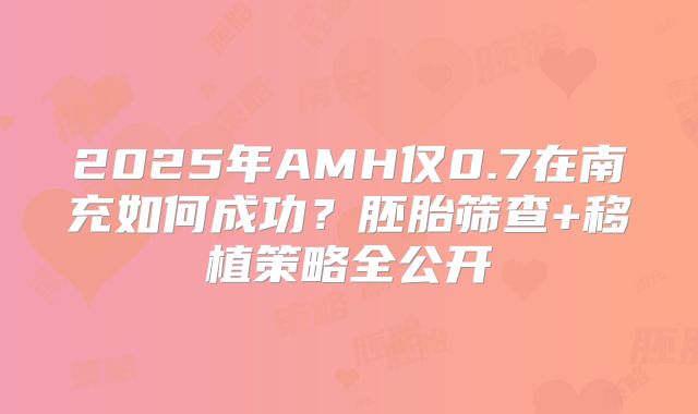 2025年AMH仅0.7在南充如何成功?胚胎筛查+移植策略全公开