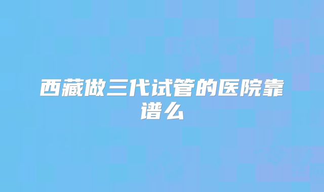 西藏做三代试管的医院靠谱么