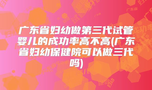 广东省妇幼做第三代试管婴儿的成功率高不高(广东省妇幼保健院可以做三代吗)