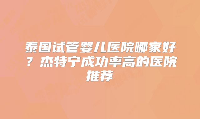 泰国试管婴儿医院哪家好？杰特宁成功率高的医院推荐