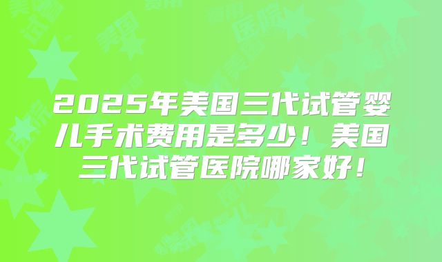 2025年美国三代试管婴儿手术费用是多少!美国三代试管医院哪家好!