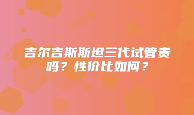 吉尔吉斯斯坦三代试管贵吗？性价比如何？