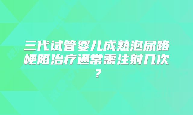 三代试管婴儿成熟泡尿路梗阻治疗通常需注射几次？